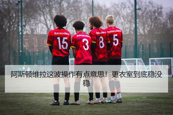 阿斯顿维拉这波操作有点意思！更衣室到底稳没稳