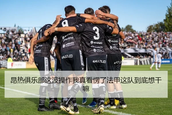 昂热俱乐部这波操作我真看愣了法甲这队到底想干嘛