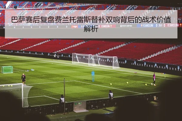 巴萨赛后复盘费兰托雷斯替补双响背后的战术价值解析