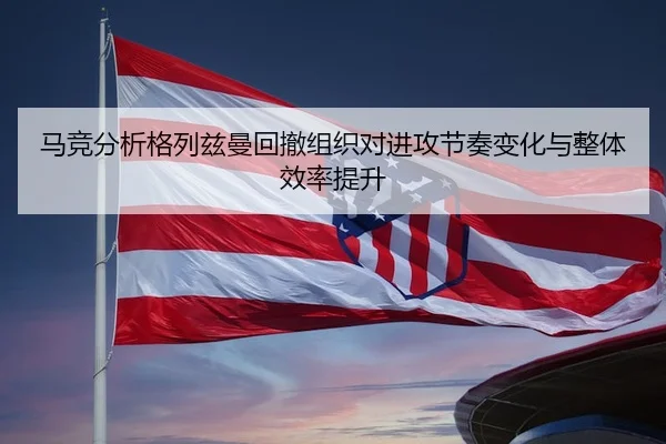 马竞分析格列兹曼回撤组织对进攻节奏变化与整体效率提升