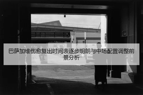 巴萨加维伤愈复出时间表逐步明朗与中场配置调整前景分析