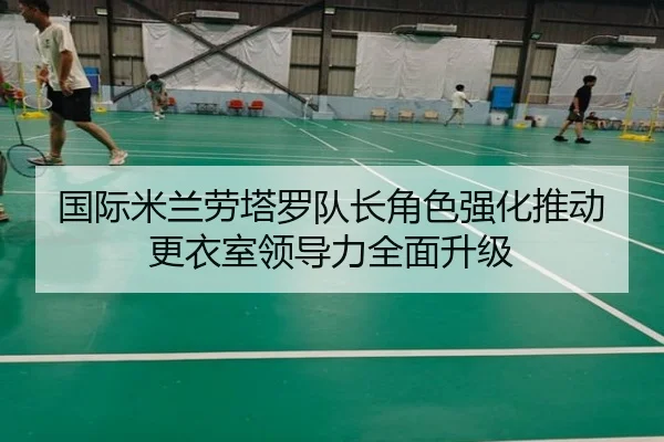 国际米兰劳塔罗队长角色强化推动更衣室领导力全面升级