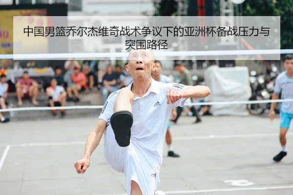 中国男篮乔尔杰维奇战术争议下的亚洲杯备战压力与突围路径