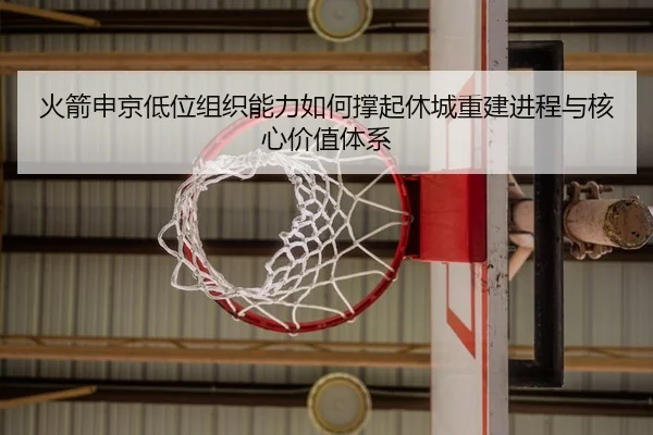 火箭申京低位组织能力如何撑起休城重建进程与核心价值体系