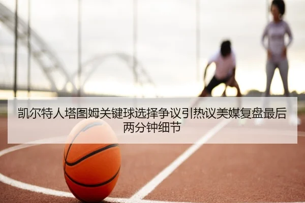 凯尔特人塔图姆关键球选择争议引热议美媒复盘最后两分钟细节