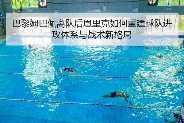 巴黎姆巴佩离队后恩里克如何重建球队进攻体系与战术新格局