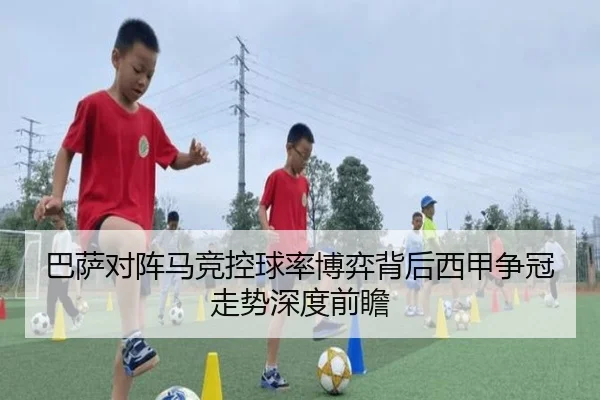 巴萨对阵马竞控球率博弈背后西甲争冠走势深度前瞻