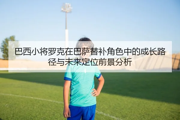 巴西小将罗克在巴萨替补角色中的成长路径与未来定位前景分析