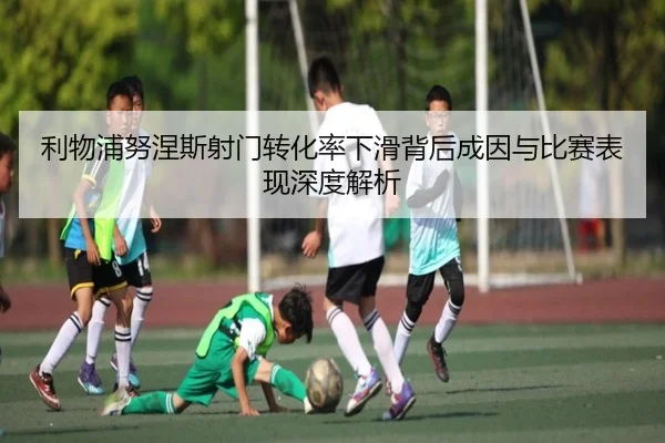 利物浦努涅斯射门转化率下滑背后成因与比赛表现深度解析