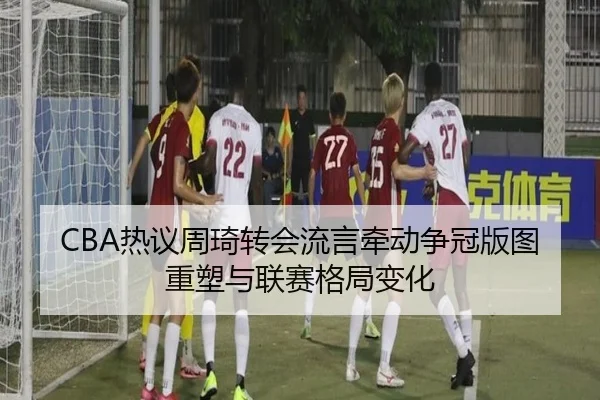 CBA热议周琦转会流言牵动争冠版图重塑与联赛格局变化