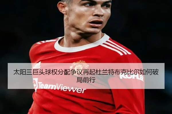 太阳三巨头球权分配争议再起杜兰特布克比尔如何破局前行