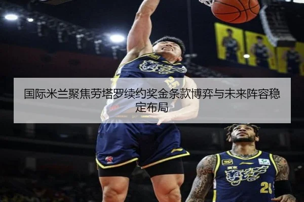 国际米兰聚焦劳塔罗续约奖金条款博弈与未来阵容稳定布局