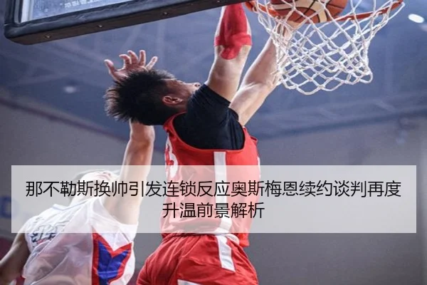 那不勒斯换帅引发连锁反应奥斯梅恩续约谈判再度升温前景解析