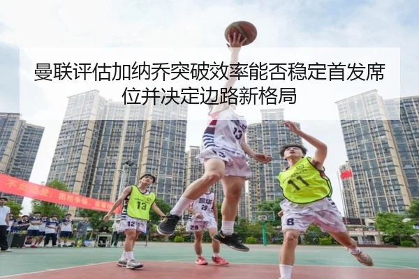 曼联评估加纳乔突破效率能否稳定首发席位并决定边路新格局