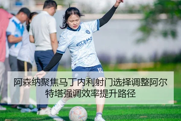 阿森纳聚焦马丁内利射门选择调整阿尔特塔强调效率提升路径