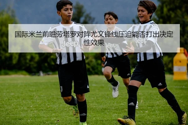 国际米兰前瞻劳塔罗对阵尤文锋线压迫能否打出决定性效果