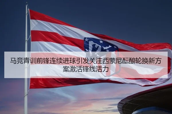 马竞青训前锋连续进球引发关注西蒙尼酝酿轮换新方案激活锋线活力
