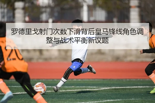 罗德里戈射门次数下滑背后皇马锋线角色调整与战术平衡新议题